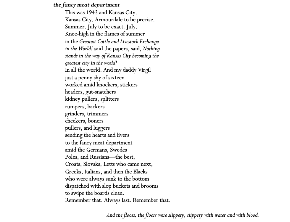 the fancy meat department This was 1943 and Kansas City.  Kansas City. Armourdale to be precise. Summer. July to be exact. July. Knee-high in the flames of summer in the Greatest Cattle and Livestock Exchange  in the World! said the papers, said, Nothing stands in the way of Kansas City becoming the greatest city in the world! In all the world. And my daddy Virgil just a penny shy of sixteen worked amid knockers, stickers headers, gut-snatchers kidney pullers, splitters rumpers, backers grinders, trimmers cheekers, boners  pullers, and luggers sending the hearts and livers to the fancy meat department amid the Germans, Swedes  Poles, and Russians—the best, Croats, Slovaks, Letts who came next, Greeks, Italians, and then the Blacks who were always sunk to the bottom dispatched with slop buckets and brooms to swipe the boards clean. Remember that. Always last. Remember that.  And the floors, the floors were slippery, slippery with water and with blood.