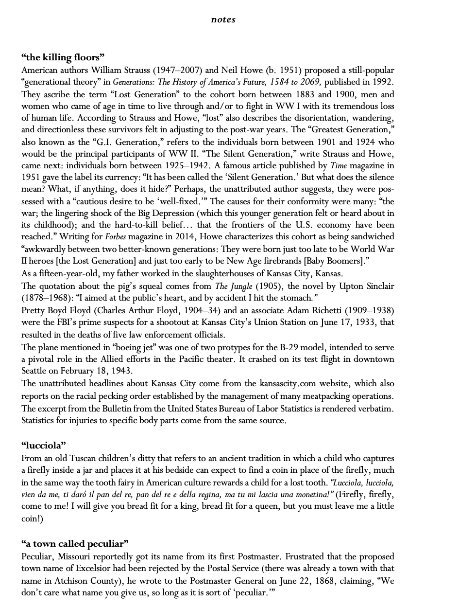 notes   “the killing floors” American authors William Strauss (1947–2007) and Neil Howe (b. 1951) proposed a still-popular “gen¬erational the¬ory” in Generations: The History of America’s Future, 1584 to 2069, published in 1992. They ascribe the term “Lost Generation” to the cohort born between 1883 and 1900, men and women who came of age in time to live through and/or to fight in WW I with its tremendous loss of human life. According to Strauss and Howe, “lost” also describes the diso¬rientation, wandering, and di¬rectionless these survivors felt in adjusting to the post-war years. The “Greatest Generation,” also known as the “G.I. Generation,” refers to the individ¬uals born between 1901 and 1924 who would be the principal partic¬ipants of WW II. “The Silent Generation,” write Strauss and Howe, came next: individuals born between 1925–1942. A famous article published by Time magazine in 1951 gave the label its cur¬rency: “It has been called the ‘Silent Generation.’ But what does the silence mean? What, if anything, does it hide?” Perhaps, the unattributed author suggests, they were pos¬sessed with a “cautious desire to be ‘well-fixed.’” The causes for their conformity were many: “the war; the lingering shock of the Big Depression (which this younger generation felt or heard about in its childhood); and the hard-to-kill belief… that the frontiers of the U.S. economy have been reached.” Writing for Forbes magazine in 2014, Howe characterizes this cohort as being sand¬wiched “awkwardly between two better-known gener¬a¬tions: They were born just too late to be World War II heroes [the Lost Generation] and just too early to be New Age firebrands [Baby Boomers].”  As a fifteen-year-old, my father worked in the slaughterhouses of Kansas City, Kansas. The quotation about the pig’s squeal comes from The Jungle (1905), the novel by Upton Sinclair (1878–1968): “I aimed at the public’s heart, and by accident I hit the stomach.” Pretty Boyd Floyd (Charles Arthur Floyd, 1904–34) and an associate Adam Richetti (1909–1938) wer