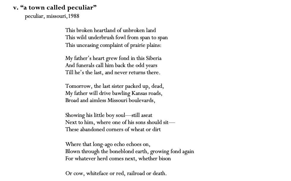 v. “a town called peculiar” peculiar, missouri,1988  This broken heartland of unbroken land This wild underbrush fowl from span to span This unceasing complaint of prairie plains:  My father’s heart grew fond in this Siberia And funerals call him back the odd years Till he’s the last, and never returns there.  Tomorrow, the last sister packed up, dead, My father will drive bawling Kansas roads, Broad and aimless Missouri boulevards,  Showing his little boy soul—still aseat Next to him, where one of his sons should sit— These abandoned corners of wheat or dirt  Where that long-ago echo echoes on, Blown through the boneblond earth, growing fond again For whatever herd comes next, whether bison  Or cow, whiteface or red, railroad or death.