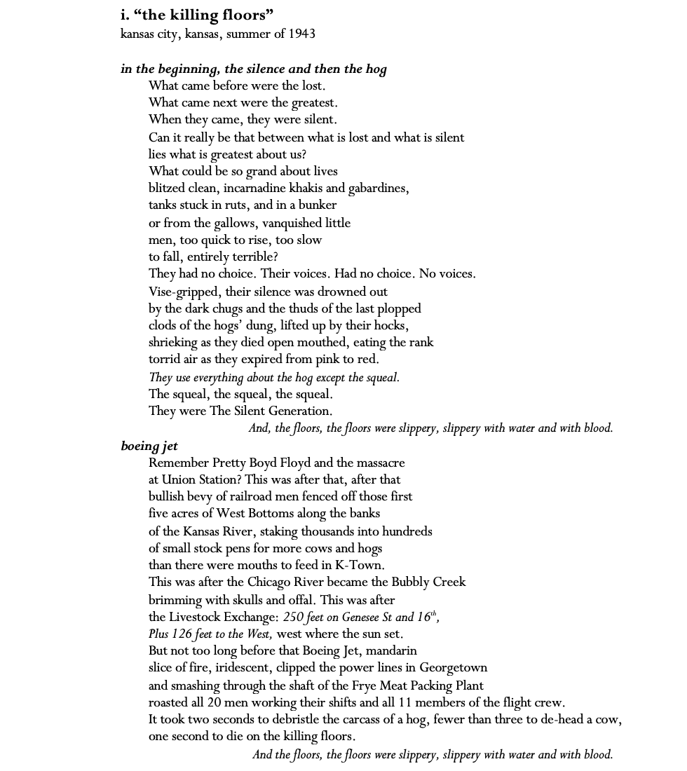 i. “the killing floors” kansas city, kansas, summer of 1943  in the beginning, the silence and then the hog What came before were the lost. What came next were the greatest. When they came, they were silent. Can it really be that between what is lost and what is silent lies what is greatest about us? What could be so grand about lives blitzed clean, incarnadine khakis and gabardines, tanks stuck in ruts, and in a bunker or from the gallows, vanquished little men, too quick to rise, too slow to fall, entirely terrible? They had no choice. Their voices. Had no choice. No voices. Vise-gripped, their silence was drowned out by the dark chugs and the thuds of the last plopped  clods of the hogs’ dung, lifted up by their hocks, shrieking as they died open mouthed, eating the rank torrid air as they expired from pink to red. They use everything about the hog except the squeal. The squeal, the squeal, the squeal. They were The Silent Generation. And, the floors, the floors were slippery, slippery with water and with blood. boeing jet Remember Pretty Boyd Floyd and the massacre at Union Station? This was after that, after that  bullish bevy of railroad men fenced off those first  five acres of West Bottoms along the banks  of the Kansas River, staking thousands into hundreds  of small stock pens for more cows and hogs than there were mouths to feed in K-Town. This was after the Chicago River became the Bubbly Creek brimming with skulls and offal. This was after the Livestock Exchange: 250 feet on Genesee St and 16th, Plus 126 feet to the West, west where the sun set. But not too long before that Boeing Jet, mandarin  slice of fire, iridescent, clipped the power lines in Georgetown and smashing through the shaft of the Frye Meat Packing Plant roasted all 20 men working their shifts and all 11 members of the flight crew. It took two seconds to debristle the carcass of a hog, fewer than three to de-head a cow, one second to die on the killing floors. And the floors, the floors were slippery,slippery with water and with blood
