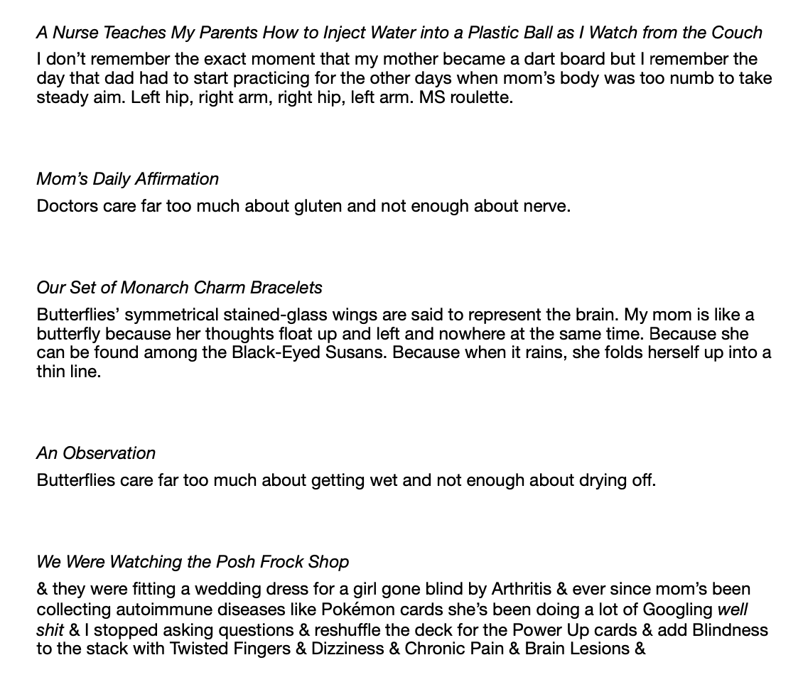 A Nurse Teaches My Parents How to Inject Water into a Plastic Ball as I Watch from the Couch  I don’t remember the exact moment that my mother became a dart board but I remember the day that dad had to start practicing for the other days when mom’s body was too numb to take steady aim. Left hip, right arm, right hip, left arm. MS roulette.    Mom’s Daily Affirmation  Doctors care far too much about gluten and not enough about nerve.    Our Set of Monarch Charm Bracelets  Butterflies’ symmetrical stained-glass wings are said to represent the brain. My mom is like a butterfly because her thoughts float up and left and nowhere at the same time. Because she can be found among the Black-Eyed Susans. Because when it rains, she folds herself up into a thin line.    An Observation  Butterflies care far too much about getting wet and not enough about drying off.     We Were Watching the Posh Frock Shop & they were fitting a wedding dress for a girl gone blind by Arthritis & ever since mom’s been collecting autoimmune diseases like Pokémon cards she’s been doing a lot of Googling well shit & I stopped asking questions & reshuffle the deck for the Power Up cards & add Blindness to the stack with Twisted Fingers & Dizziness & Chronic Pain & Brain Lesions & 