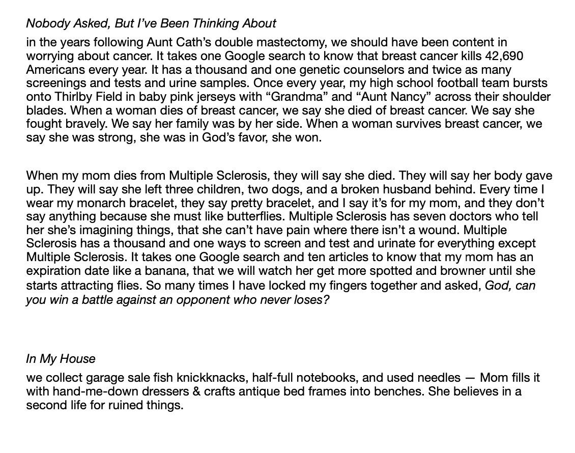 Nobody Asked, But I’ve Been Thinking About  in the years following Aunt Cath’s double mastectomy, we should have been content in worrying about cancer. It takes one Google search to know that breast cancer kills 42,690 Americans every year. It has a thousand and one genetic counselors and twice as many screenings and tests and urine samples. Once every year, my high school football team bursts onto Thirlby Field in baby pink jerseys with “Grandma” and “Aunt Nancy” across their shoulder blades. When a woman dies of breast cancer, we say she died of breast cancer. We say she fought bravely. We say her family was by her side. When a woman survives breast cancer, we say she was strong, she was in God’s favor, she won.   When my mom dies from Multiple Sclerosis, they will say she died. They will say her body gave up. They will say she left three children, two dogs, and a broken husband behind. Every time I wear my monarch bracelet, they say pretty bracelet, and I say it’s for my mom, and they don’t say anything because she must like butterflies. Multiple Sclerosis has seven doctors who tell her she’s imagining things, that she can’t have pain where there isn’t a wound. Multiple Sclerosis has a thousand and one ways to screen and test and urinate for everything except Multiple Sclerosis. It takes one Google search and ten articles to know that my mom has an expiration date like a banana, that we will watch her get more spotted and browner until she starts attracting flies. So many times I have locked my fingers together and asked, God, can you win a battle against an opponent who never loses?    In My House  we collect garage sale fish knickknacks, half-full notebooks, and used needles — Mom fills it with hand-me-down dressers & crafts antique bed frames into benches. She believes in a second life for ruined things. 
