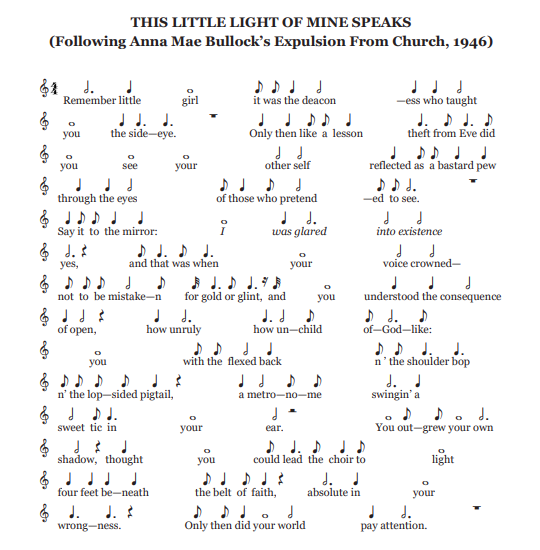 Poem arranged into sheet music scaling from whole notes to eight notes. Music notes appear directly above each line of the poem's text, which reads as follows: Remember little girl. It was the deacon—ess who taught you the side-eye. Only then like a lesson theft from Eve did you see your other self reflected as a bastard pew through the eyes of those who pretend—ed to see. Say it to the mirror: I was glared into existence yes, and that was when your voice crowned— not to be mistake—n for gold or glint, and you understood the consequence of open, how unruly how un—child of—God—like: you with the flexed back n ’ the shoulder bop n’ the lop—sided pigtail, a metro—no—me swingin’ a sweet tic in your ear. You out—grew your own shadow, thought you could lead the choir to light four feet be—neath the belt of faith, absolute in your wrong—ness. Only then did your world pay attention.