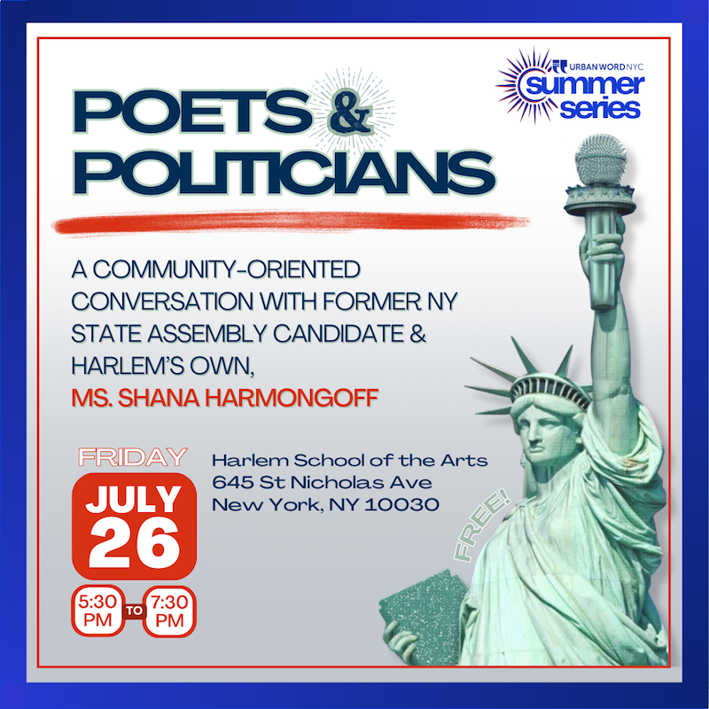 Join us for an evening of powerful dialogue at Urban Word NYC's Summer Series event, "Poets & Politicians." This community-oriented conversation will feature Harlem’s own former NY State Assembly candidate, Shana Harmongoff, and the National Youth Poet Laureate, Stephanie Pacheco, a dynamic poet and activist from the Bronx.  Our youth are frustrated and disenchanted with the political process, often feeling unheard and ignored by politicians. This event aims to bridge that gap, fostering a meaningful conversation even amidst differing opinions. Inspired by Shirley Chisholm’s powerful words, we ask: “What is the alternative? What can we offer these beautiful, angry, serious, and committed young people?”  Let’s come together to strategize and explore how our youth can remain politically active and engaged in a system they’ve lost faith in. Your voice matters—let’s amplify it.