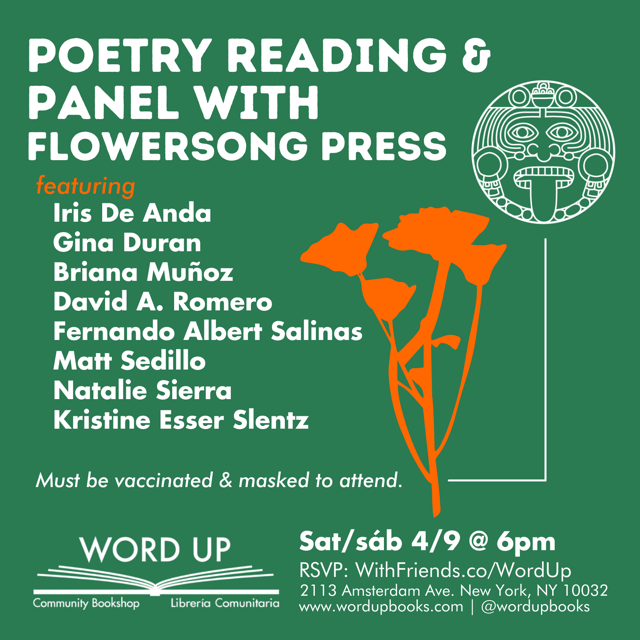 Join us for a night of poetry with poets from FlowerSong Press at Word Up Community Bookshop. Featured poets include Briana Muñoz, David A. Romero, Fernando Albert Salinas, Iris De Anda, Natalie Sierra, Gina Duran, and Kristine Esser Slentz. All attendees must be vaccinated and masked at all times indoors.