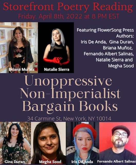 Join us for a storefront poetry reading at Unoppressive Non-imperialist Bargain Books in West Village, Manhattan for a night of poetry by six authors published by FlowerSong Press.  Featured poets include Briana Muñoz, Megha Sood, Fernando Albert Salinas, Iris De Anda, Natalie Sierra, and Gina Duran.