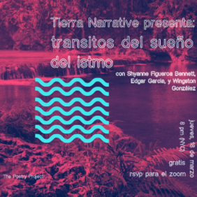 Pink image of water and reeds, with blue waves overlaid. Text on the image reads: "Tierra Narrative presenta: transitos del sueño del istmo. con Shyanne Figueroa Bennett, Edgar Garcia, y Wingston González. jueves, 18 de marzo. 8pm (NYC). gratis. rsvp para el zoom. The Poetry Project."